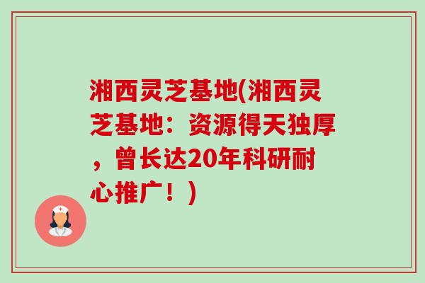 湘西灵芝基地(湘西灵芝基地:资源得天独厚,曾长达20年科研耐心推广!) 湘西灵芝基地(湘西灵芝基地:资源得天独厚,曾长达20年科研耐心推广!)