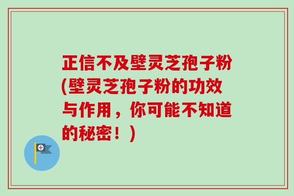 正信不及壁灵芝孢子粉(壁灵芝孢子粉的功效与作用,你可能不知道的秘密!) 正信不及壁灵芝孢子粉(壁灵芝孢子粉的功效与作用,你可能不知道的秘密!)
