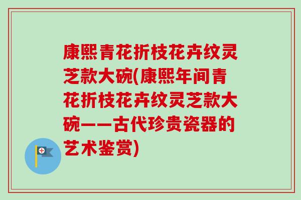 康熙青花折枝花卉纹灵芝款大碗(康熙年间青花折枝花卉纹灵芝款大碗——古代珍贵瓷器的艺术鉴赏) 康熙青花折枝花卉纹灵芝款大碗(康熙年间青花折枝花卉纹灵芝款大碗——古代珍贵瓷器的艺术鉴赏)