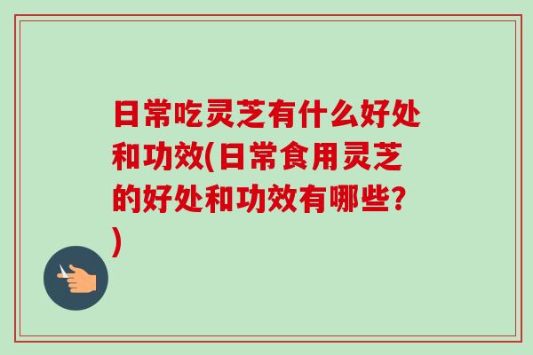 日常吃灵芝有什么好处和功效(日常食用灵芝的好处和功效有哪些?) 日常吃灵芝有什么好处和功效(日常食用灵芝的好处和功效有哪些?)