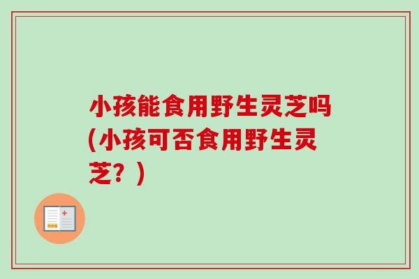 小孩能食用野生灵芝吗(小孩可否食用野生灵芝?) 小孩能食用野生灵芝吗(小孩可否食用野生灵芝?)