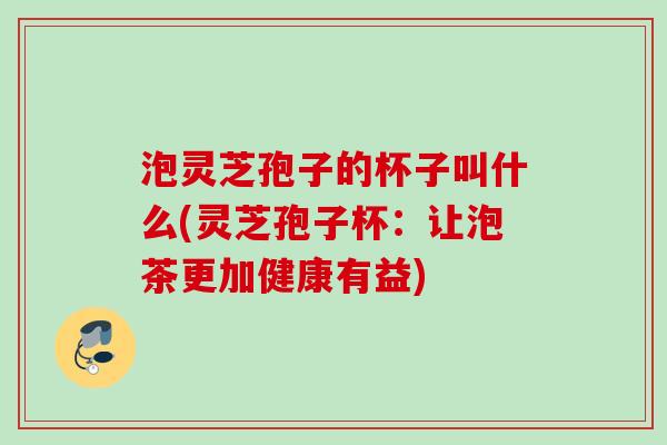 泡灵芝孢子的杯子叫什么(灵芝孢子杯:让泡茶更加健康有益) 泡灵芝孢子的杯子叫什么(灵芝孢子杯:让泡茶更加健康有益)