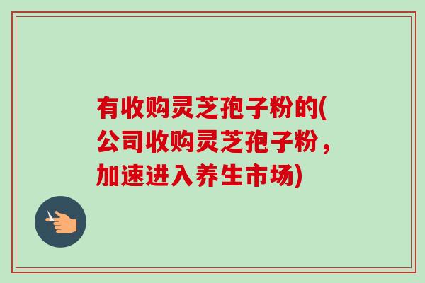 有收购灵芝孢子粉的(公司收购灵芝孢子粉，加速进入养生市场)