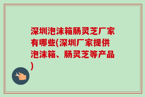 深圳泡沫箱肠灵芝厂家有哪些(深圳厂家提供泡沫箱、肠灵芝等产品) 深圳泡沫箱肠灵芝厂家有哪些(深圳厂家提供泡沫箱、肠灵芝等产品)