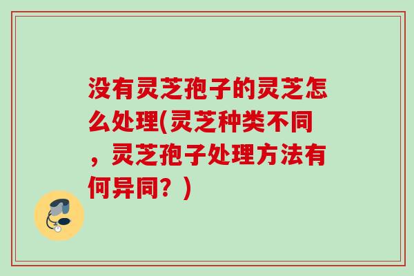 没有灵芝孢子的灵芝怎么处理(灵芝种类不同,灵芝孢子处理方法有何异同?) 没有灵芝孢子的灵芝怎么处理(灵芝种类不同,灵芝孢子处理方法有何异同?)