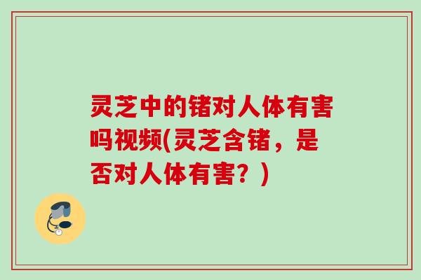 灵芝中的锗对人体有害吗视频(灵芝含锗,是否对人体有害?) 灵芝中的锗对人体有害吗视频(灵芝含锗,是否对人体有害?)
