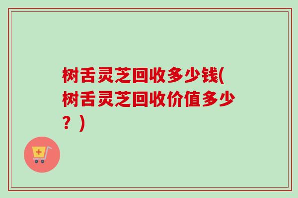 树舌灵芝回收多少钱(树舌灵芝回收价值多少?) 树舌灵芝回收多少钱(树舌灵芝回收价值多少?)