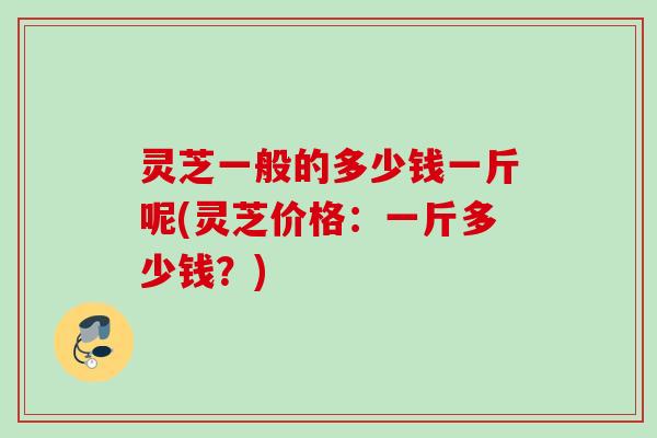 灵芝一般的多少钱一斤呢(灵芝价格:一斤多少钱?) 灵芝一般的多少钱一斤呢(灵芝价格:一斤多少钱?)