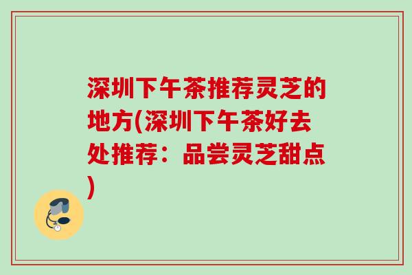 深圳下午茶推荐灵芝的地方(深圳下午茶好去处推荐:品尝灵芝甜点) 深圳下午茶推荐灵芝的地方(深圳下午茶好去处推荐:品尝灵芝甜点)