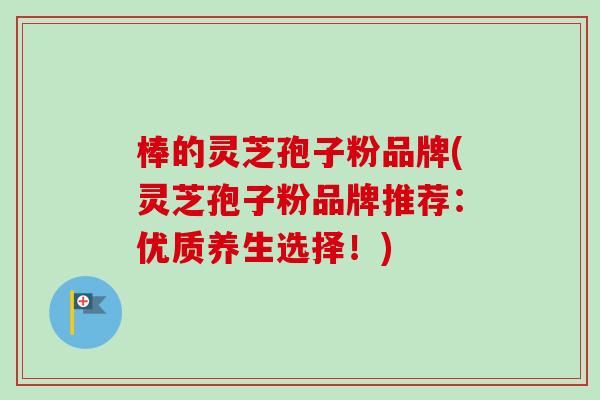 棒的灵芝孢子粉品牌(灵芝孢子粉品牌推荐：优质养生选择！)