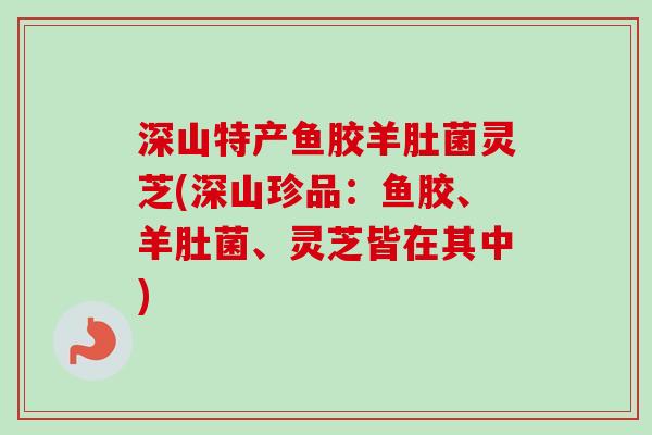 深山特产鱼胶羊肚菌灵芝(深山珍品:鱼胶、羊肚菌、灵芝皆在其中) 深山特产鱼胶羊肚菌灵芝(深山珍品:鱼胶、羊肚菌、灵芝皆在其中)
