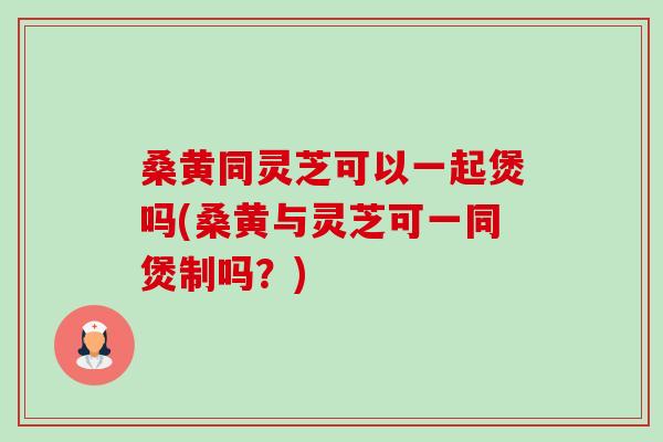 桑黄同灵芝可以一起煲吗(桑黄与灵芝可一同煲制吗?) 桑黄同灵芝可以一起煲吗(桑黄与灵芝可一同煲制吗?)