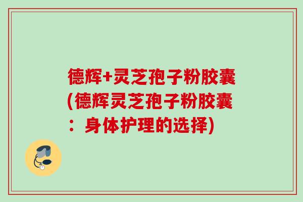 德辉+灵芝孢子粉胶囊(德辉灵芝孢子粉胶囊：身体护理的选择)