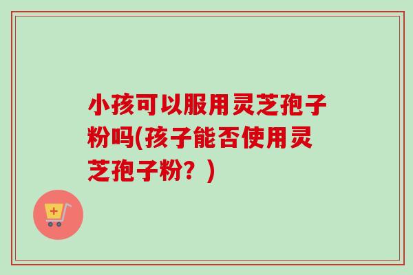 小孩可以服用灵芝孢子粉吗(孩子能否使用灵芝孢子粉?) 小孩可以服用灵芝孢子粉吗(孩子能否使用灵芝孢子粉?)