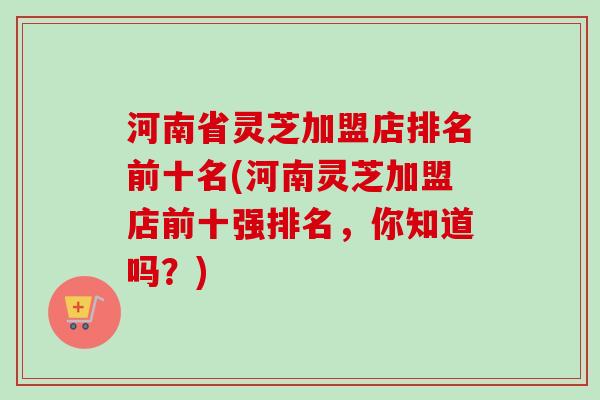 河南省灵芝加盟店排名前十名(河南灵芝加盟店前十强排名,你知道吗?) 河南省灵芝加盟店排名前十名(河南灵芝加盟店前十强排名,你知道吗?)