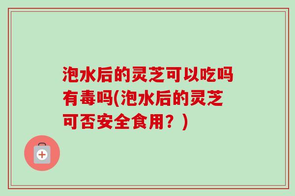 泡水后的灵芝可以吃吗有毒吗(泡水后的灵芝可否安全食用?) 泡水后的灵芝可以吃吗有毒吗(泡水后的灵芝可否安全食用?)