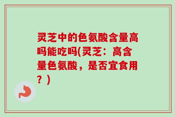灵芝中的色氨酸含量高吗能吃吗(灵芝:高含量色氨酸,是否宜食用?) 灵芝中的色氨酸含量高吗能吃吗(灵芝:高含量色氨酸,是否宜食用?)