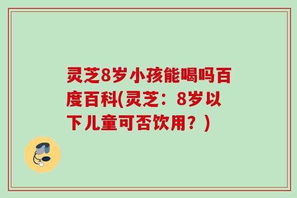 灵芝8岁小孩能喝吗百度百科(灵芝：8岁以下儿童可否饮用？)