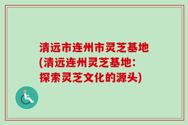 清远市连州市灵芝基地(清远连州灵芝基地:探索灵芝文化的源头) 清远市连州市灵芝基地(清远连州灵芝基地:探索灵芝文化的源头)