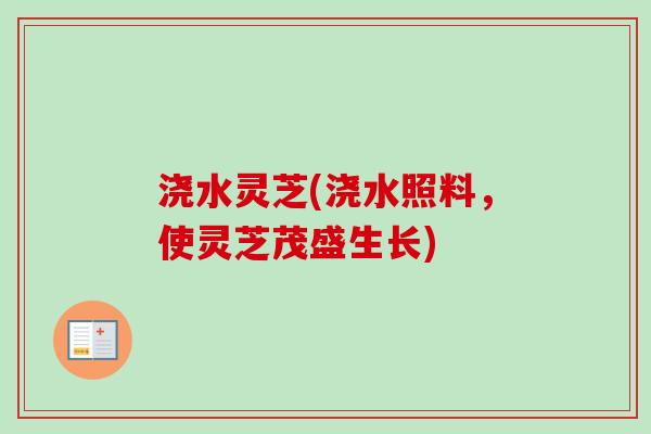 浇水灵芝(浇水照料,使灵芝茂盛生长) 浇水灵芝(浇水照料,使灵芝茂盛生长)