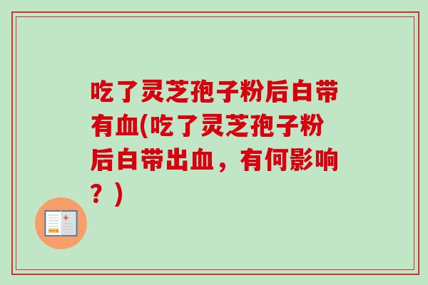吃了灵芝孢子粉后白带有(吃了灵芝孢子粉后白带出,有何影响?) 吃了灵芝孢子粉后白带有(吃了灵芝孢子粉后白带出,有何影响?)