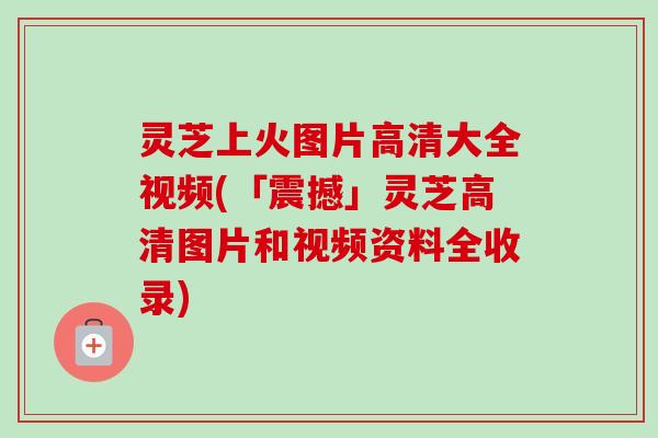 灵芝上火图片高清大全视频(「震撼」灵芝高清图片和视频资料全收录) 灵芝上火图片高清大全视频(「震撼」灵芝高清图片和视频资料全收录)