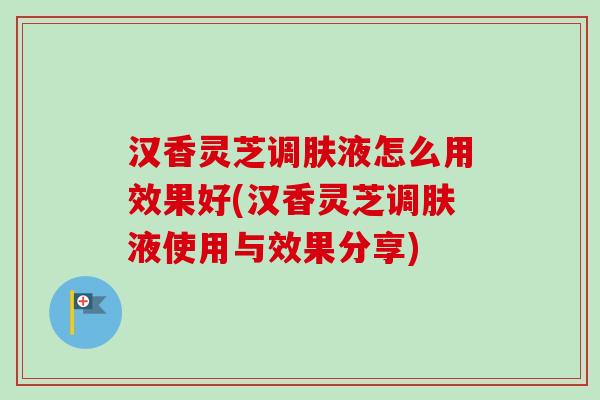 汉香灵芝调肤液怎么用效果好(汉香灵芝调肤液使用与效果分享) 汉香灵芝调肤液怎么用效果好(汉香灵芝调肤液使用与效果分享)