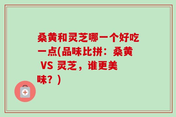 桑黄和灵芝哪一个好吃一点(品味比拼:桑黄 VS 灵芝,谁更美味?) 桑黄和灵芝哪一个好吃一点(品味比拼:桑黄 VS 灵芝,谁更美味?)