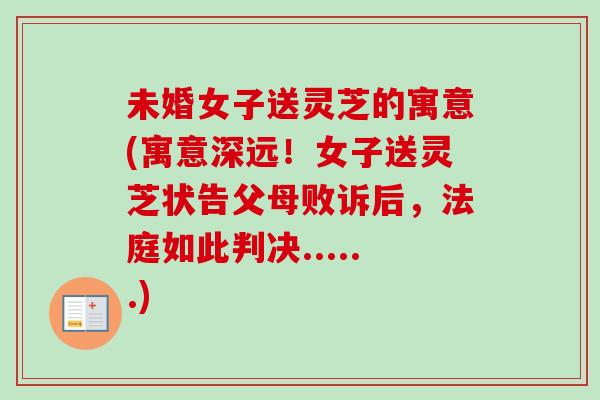 未婚女子送灵芝的寓意(寓意深远!女子送灵芝状告父母败诉后,法庭如此判决......) 未婚女子送灵芝的寓意(寓意深远!女子送灵芝状告父母败诉后,法庭如此判决......)