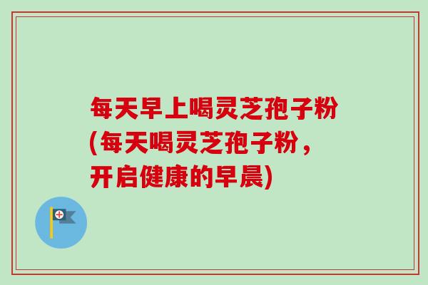 每天早上喝灵芝孢子粉(每天喝灵芝孢子粉,开启健康的早晨) 每天早上喝灵芝孢子粉(每天喝灵芝孢子粉,开启健康的早晨)