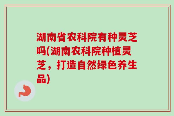 湖南省农科院有种灵芝吗(湖南农科院种植灵芝,打造自然绿色养生品) 湖南省农科院有种灵芝吗(湖南农科院种植灵芝,打造自然绿色养生品)