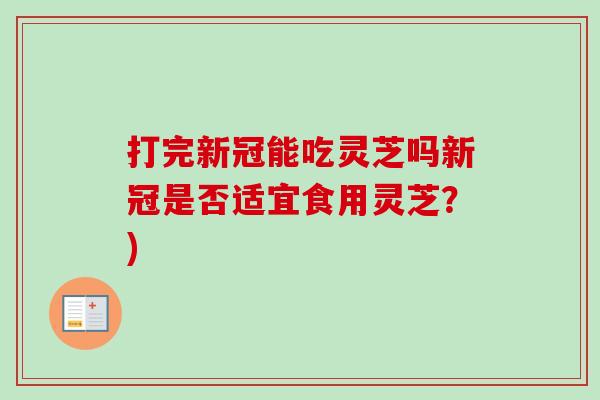 打完新冠能吃灵芝吗新冠是否适宜食用灵芝?) 打完新冠能吃灵芝吗新冠是否适宜食用灵芝?)