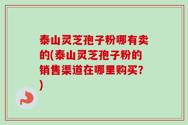 泰山灵芝孢子粉哪有卖的(泰山灵芝孢子粉的销售渠道在哪里购买?) 泰山灵芝孢子粉哪有卖的(泰山灵芝孢子粉的销售渠道在哪里购买?)