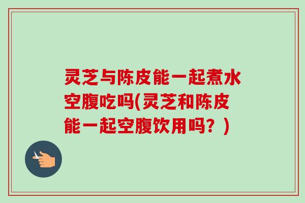 灵芝与陈皮能一起煮水空腹吃吗(灵芝和陈皮能一起空腹饮用吗?) 灵芝与陈皮能一起煮水空腹吃吗(灵芝和陈皮能一起空腹饮用吗?)