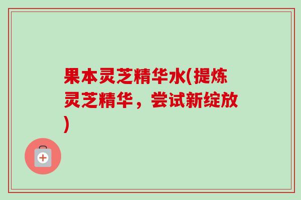 果本灵芝精华水(提炼灵芝精华,尝试新绽放) 果本灵芝精华水(提炼灵芝精华,尝试新绽放)
