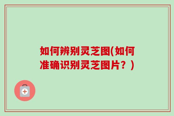 如何辨别灵芝图(如何准确识别灵芝图片?) 如何辨别灵芝图(如何准确识别灵芝图片?)
