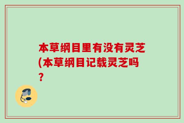 本草纲目里有没有灵芝(本草纲目记载灵芝吗? 本草纲目里有没有灵芝(本草纲目记载灵芝吗?