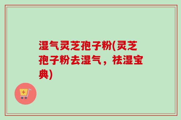 湿气灵芝孢子粉(灵芝孢子粉去湿气,祛湿宝典) 湿气灵芝孢子粉(灵芝孢子粉去湿气,祛湿宝典)