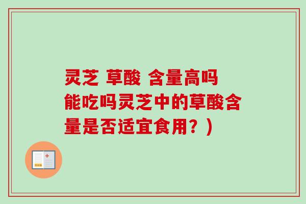 灵芝 草酸 含量高吗能吃吗灵芝中的草酸含量是否适宜食用？)
