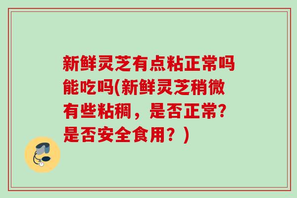 新鲜灵芝有点粘正常吗能吃吗(新鲜灵芝稍微有些粘稠,是否正常?是否安全食用?) 新鲜灵芝有点粘正常吗能吃吗(新鲜灵芝稍微有些粘稠,是否正常?是否安全食用?)
