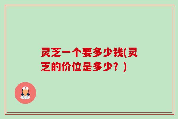 灵芝一个要多少钱(灵芝的价位是多少?) 灵芝一个要多少钱(灵芝的价位是多少?)