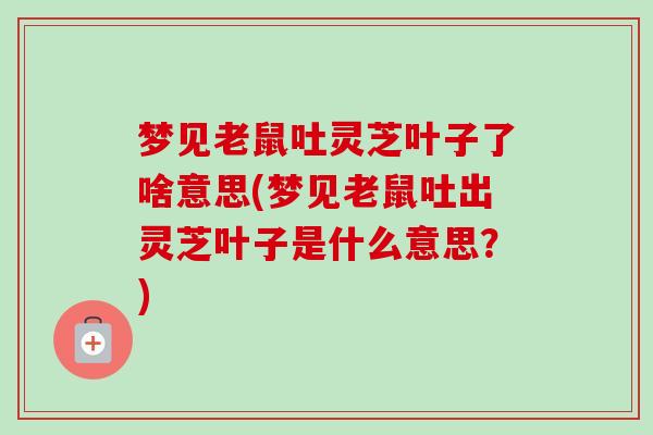 梦见老鼠吐灵芝叶子了啥意思(梦见老鼠吐出灵芝叶子是什么意思?) 梦见老鼠吐灵芝叶子了啥意思(梦见老鼠吐出灵芝叶子是什么意思?)