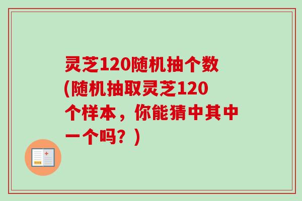 灵芝120随机抽个数(随机抽取灵芝120个样本,你能猜中其中一个吗?) 灵芝120随机抽个数(随机抽取灵芝120个样本,你能猜中其中一个吗?)