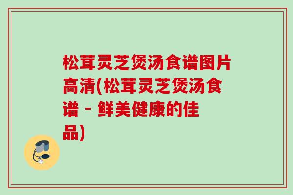 松茸灵芝煲汤食谱图片高清(松茸灵芝煲汤食谱 - 鲜美健康的佳品) 松茸灵芝煲汤食谱图片高清(松茸灵芝煲汤食谱 - 鲜美健康的佳品)
