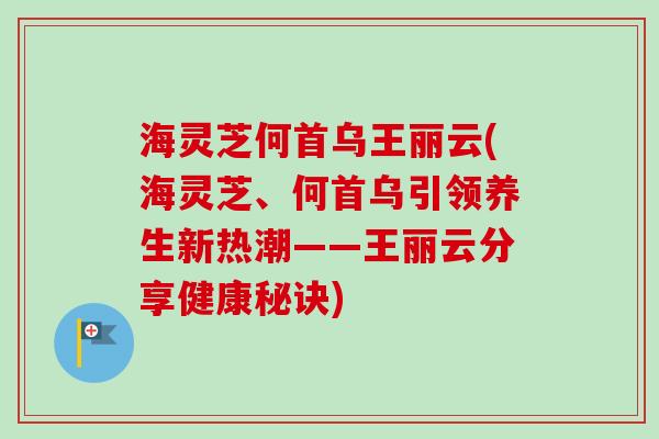 海灵芝何首乌王丽云(海灵芝、何首乌引领养生新热潮——王丽云分享健康秘诀) 海灵芝何首乌王丽云(海灵芝、何首乌引领养生新热潮——王丽云分享健康秘诀)