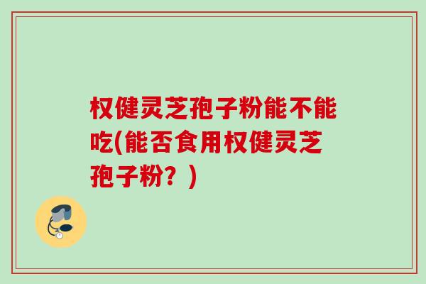 权健灵芝孢子粉能不能吃(能否食用权健灵芝孢子粉?) 权健灵芝孢子粉能不能吃(能否食用权健灵芝孢子粉?)