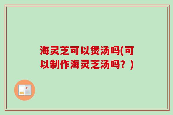 海灵芝可以煲汤吗(可以制作海灵芝汤吗?) 海灵芝可以煲汤吗(可以制作海灵芝汤吗?)