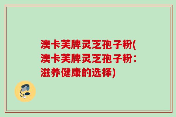 澳卡芙牌灵芝孢子粉(澳卡芙牌灵芝孢子粉:滋养健康的选择) 澳卡芙牌灵芝孢子粉(澳卡芙牌灵芝孢子粉:滋养健康的选择)