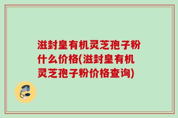 滋封皇有机灵芝孢子粉什么价格(滋封皇有机灵芝孢子粉价格查询) 滋封皇有机灵芝孢子粉什么价格(滋封皇有机灵芝孢子粉价格查询)