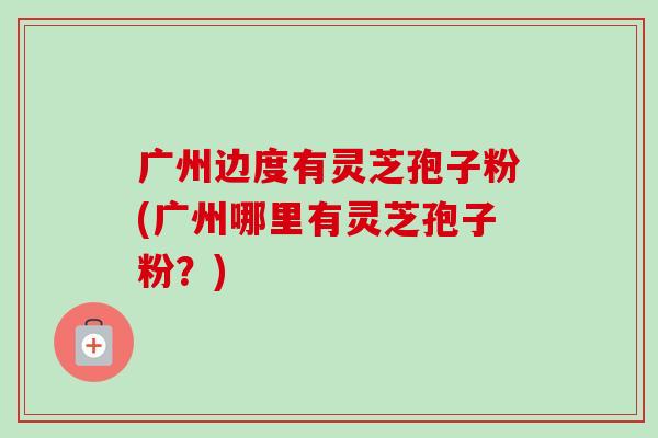 广州边度有灵芝孢子粉(广州哪里有灵芝孢子粉?) 广州边度有灵芝孢子粉(广州哪里有灵芝孢子粉?)